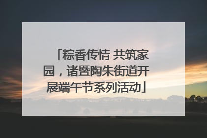 粽香传情 共筑家园，诸暨陶朱街道开展端午节系列活动