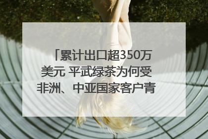 累计出口超350万美元 平武绿茶为何受非洲、中亚国家客户青睐？｜发布会观察