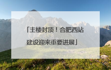 主楼封顶！合肥西站建设迎来重要进展