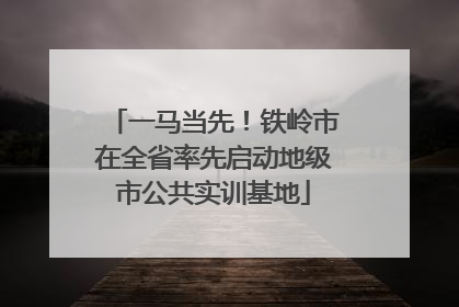 一马当先！铁岭市在全省率先启动地级市公共实训基地