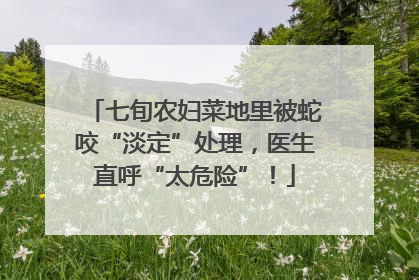 七旬农妇菜地里被蛇咬“淡定”处理，医生直呼“太危险”！