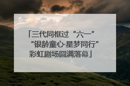 三代同框过“六一” “银龄童心·星梦同行”彩虹剧场圆满落幕