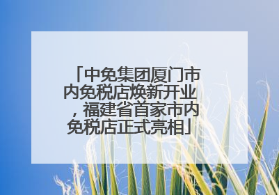 中免集团厦门市内免税店焕新开业，福建省首家市内免税店正式亮相
