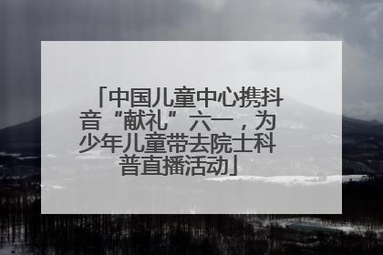 中国儿童中心携抖音“献礼”六一，为少年儿童带去院士科普直播活动