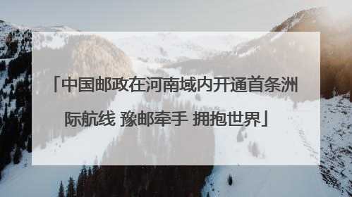 中国邮政在河南域内开通首条洲际航线 豫邮牵手 拥抱世界