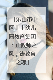 乐山市中区土主幼儿园教育集团：正教师之风，铸教育之魂