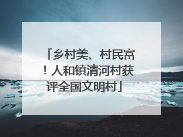 乡村美、村民富！人和镇清河村获评全国文明村
