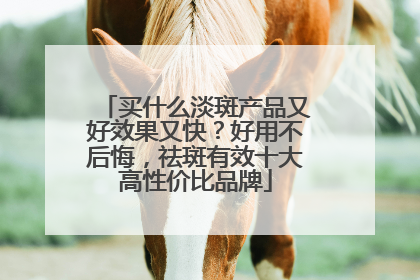 买什么淡斑产品又好效果又快？好用不后悔，祛斑有效十大高性价比品牌