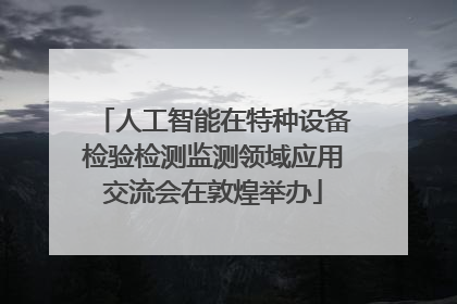 人工智能在特种设备检验检测监测领域应用交流会在敦煌举办