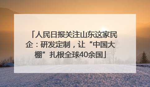 人民日报关注山东这家民企：研发定制，让“中国大棚”扎根全球40余国