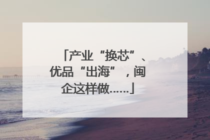 产业“换芯”、优品“出海”，闽企这样做……