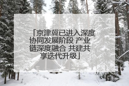 京津冀已进入深度协同发展阶段 产业链深度融合 共建共享迭代升级