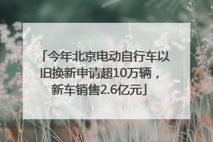 今年北京电动自行车以旧换新申请超10万辆，新车销售2.6亿元