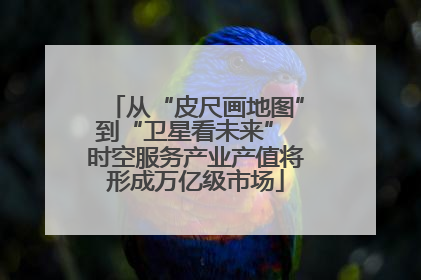 从“皮尺画地图”到“卫星看未来” 时空服务产业产值将形成万亿级市场