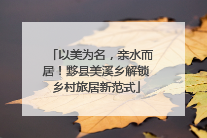 以美为名，亲水而居！黟县美溪乡解锁乡村旅居新范式
