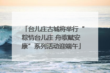 台儿庄古城将举行“粽情台儿庄 舟歌赋安康”系列活动迎端午
