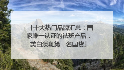 十大热门品牌汇总：国家唯一认证的祛斑产品，美白淡斑第一名国货