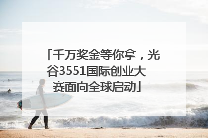 千万奖金等你拿，光谷3551国际创业大赛面向全球启动