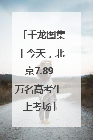 千龙图集丨今天，北京7.89万名高考生上考场