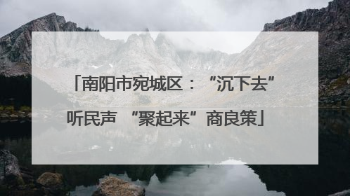 南阳市宛城区：“沉下去”听民声 “聚起来”商良策