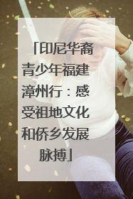 印尼华裔青少年福建漳州行：感受祖地文化和侨乡发展脉搏