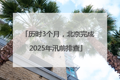 历时3个月，北京完成2025年汛前排查