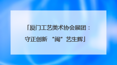 厦门工艺美术协会展团：守正创新 “闽”艺生辉