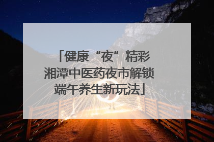 健康“夜”精彩 湘潭中医药夜市解锁端午养生新玩法