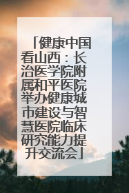 健康中国看山西：长治医学院附属和平医院举办健康城市建设与智慧医院临床研究能力提升交流会