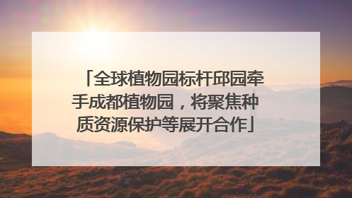 全球植物园标杆邱园牵手成都植物园，将聚焦种质资源保护等展开合作