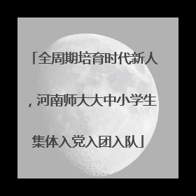 全周期培育时代新人，河南师大大中小学生集体入党入团入队