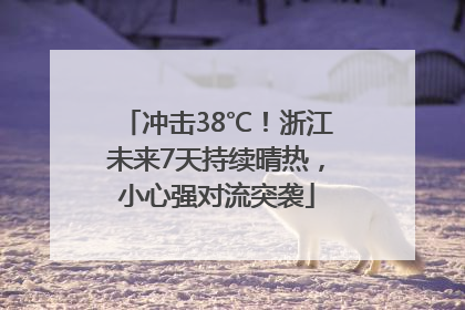 冲击38℃！浙江未来7天持续晴热，小心强对流突袭