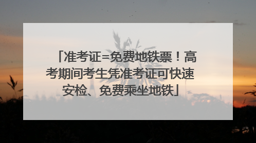 准考证=免费地铁票！高考期间考生凭准考证可快速安检、免费乘坐地铁