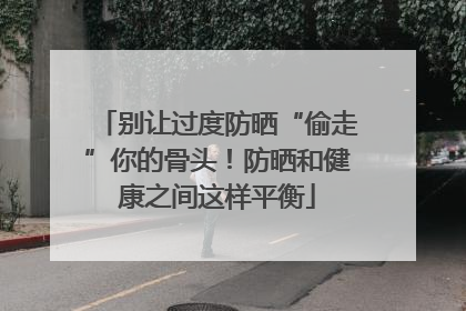 别让过度防晒“偷走”你的骨头！防晒和健康之间这样平衡