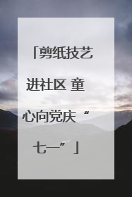剪纸技艺进社区 童心向党庆“七一”