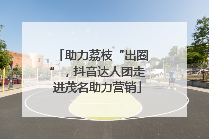 助力荔枝“出圈”，抖音达人团走进茂名助力营销