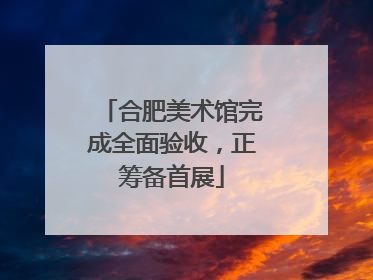 合肥美术馆完成全面验收，正筹备首展