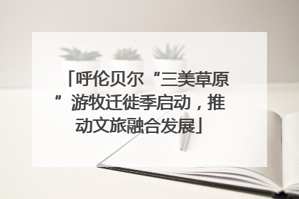 呼伦贝尔“三美草原”游牧迁徙季启动，推动文旅融合发展