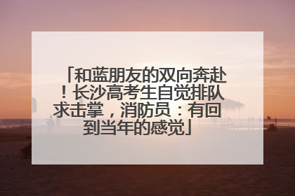 和蓝朋友的双向奔赴！长沙高考生自觉排队求击掌，消防员：有回到当年的感觉