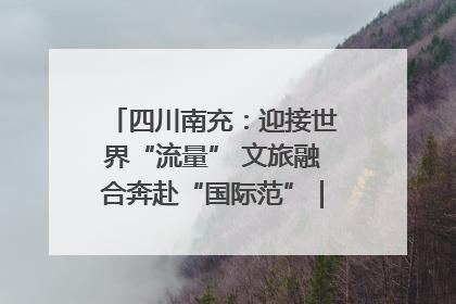 四川南充：迎接世界“流量” 文旅融合奔赴“国际范”｜话锦绣·说安逸