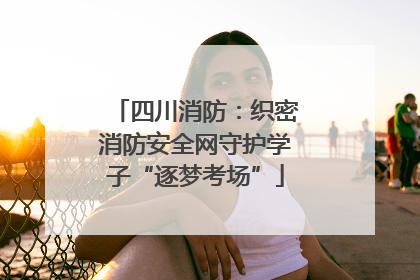 四川消防：织密消防安全网守护学子“逐梦考场”