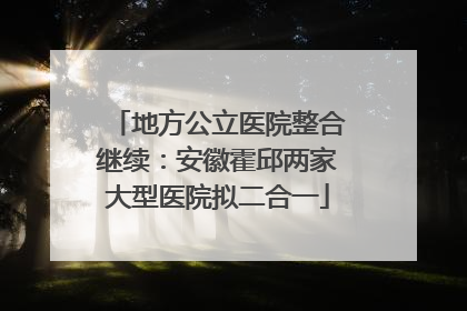 地方公立医院整合继续：安徽霍邱两家大型医院拟二合一