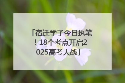 宿迁学子今日执笔！18个考点开启2025高考大战