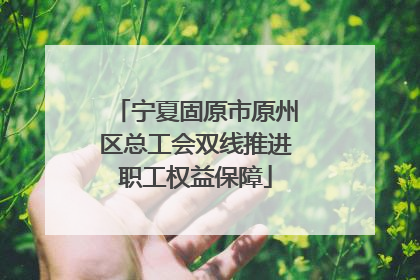 宁夏固原市原州区总工会双线推进职工权益保障