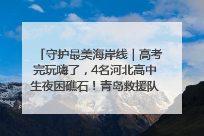 守护最美海岸线｜高考完玩嗨了，4名河北高中生夜困礁石！青岛救援队火速出动救上岸