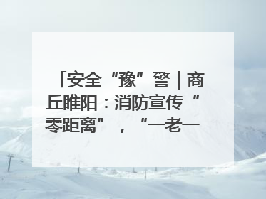 安全“豫”警｜商丘睢阳：消防宣传“零距离”，“一老一小”同守护