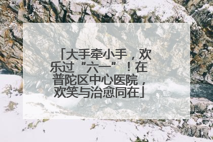 大手牵小手，欢乐过“六一”！在普陀区中心医院，欢笑与治愈同在