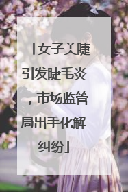 女子美睫引发睫毛炎，市场监管局出手化解纠纷