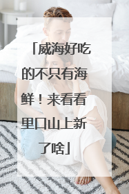 威海好吃的不只有海鲜！来看看里口山上新了啥