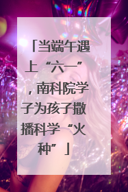 当端午遇上“六一”，南科院学子为孩子撒播科学“火种”